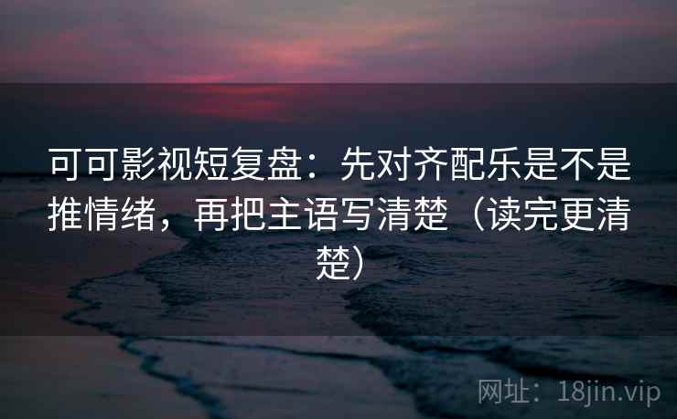 可可影视短复盘：先对齐配乐是不是推情绪，再把主语写清楚（读完更清楚）