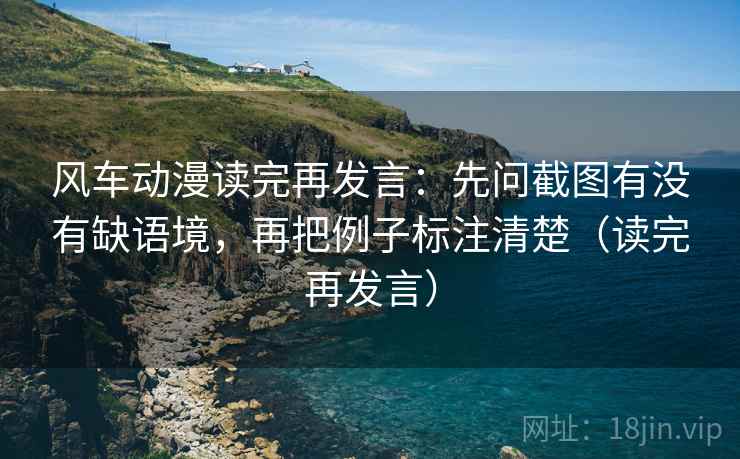 风车动漫读完再发言：先问截图有没有缺语境，再把例子标注清楚（读完再发言）