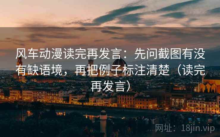 风车动漫读完再发言：先问截图有没有缺语境，再把例子标注清楚（读完再发言）