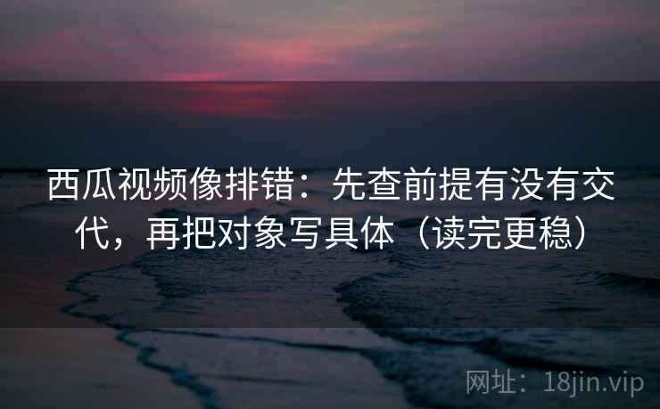 西瓜视频像排错：先查前提有没有交代，再把对象写具体（读完更稳）