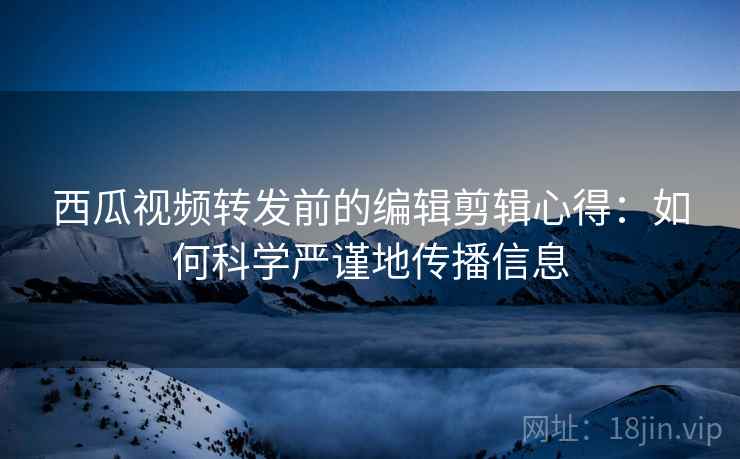 西瓜视频转发前的编辑剪辑心得：如何科学严谨地传播信息