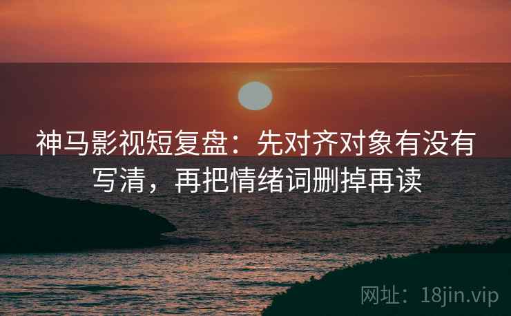 神马影视短复盘：先对齐对象有没有写清，再把情绪词删掉再读
