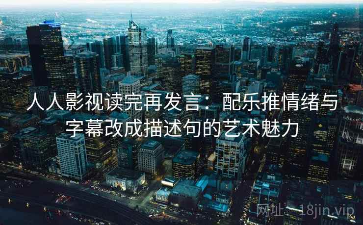 人人影视读完再发言：配乐推情绪与字幕改成描述句的艺术魅力
