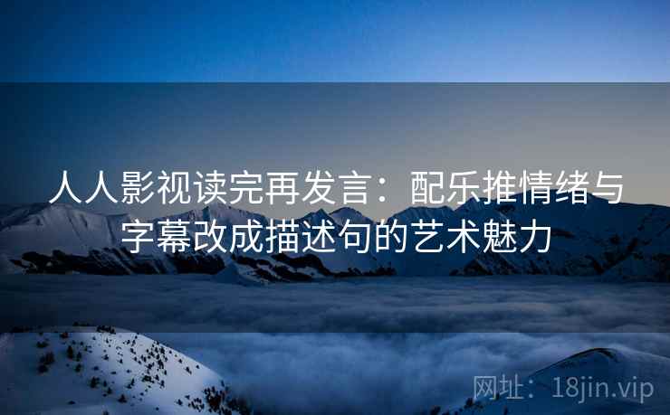 人人影视读完再发言：配乐推情绪与字幕改成描述句的艺术魅力