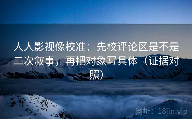 人人影视像校准：先校评论区是不是二次叙事，再把对象写具体（证据对照）