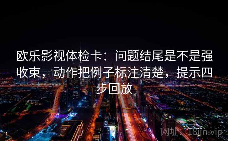 欧乐影视体检卡：问题结尾是不是强收束，动作把例子标注清楚，提示四步回放