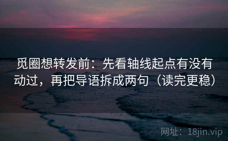 觅圈想转发前：先看轴线起点有没有动过，再把导语拆成两句（读完更稳）