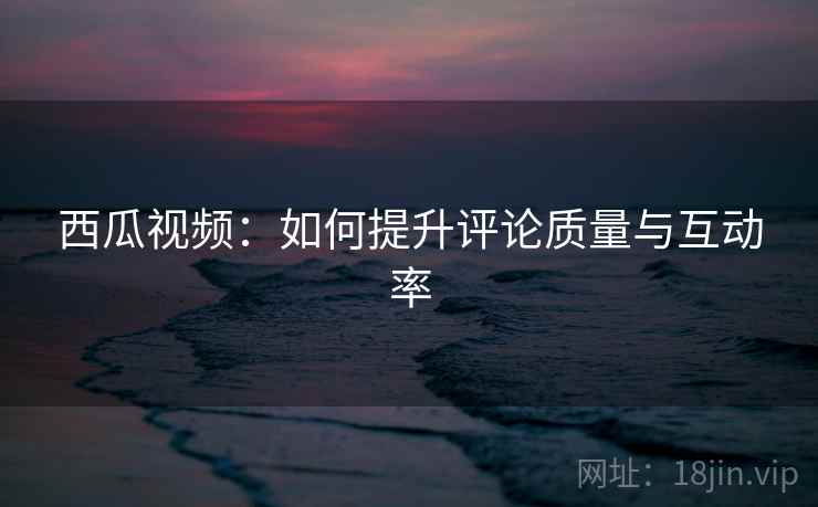 西瓜视频：如何提升评论质量与互动率