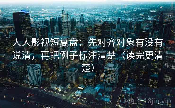 人人影视短复盘：先对齐对象有没有说清，再把例子标注清楚（读完更清楚）