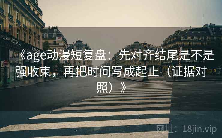 《age动漫短复盘：先对齐结尾是不是强收束，再把时间写成起止（证据对照）》