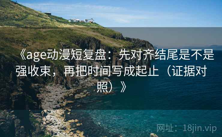《age动漫短复盘：先对齐结尾是不是强收束，再把时间写成起止（证据对照）》