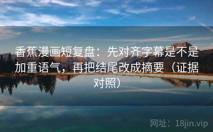 香蕉漫画短复盘：先对齐字幕是不是加重语气，再把结尾改成摘要（证据对照）