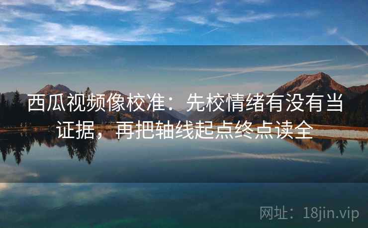 西瓜视频像校准：先校情绪有没有当证据，再把轴线起点终点读全
