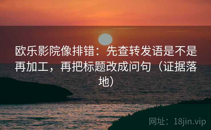 欧乐影院像排错：先查转发语是不是再加工，再把标题改成问句（证据落地）