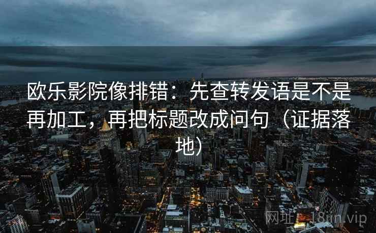 欧乐影院像排错：先查转发语是不是再加工，再把标题改成问句（证据落地）