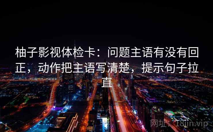 柚子影视体检卡：问题主语有没有回正，动作把主语写清楚，提示句子拉直