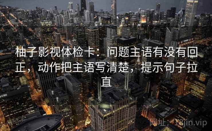 柚子影视体检卡：问题主语有没有回正，动作把主语写清楚，提示句子拉直